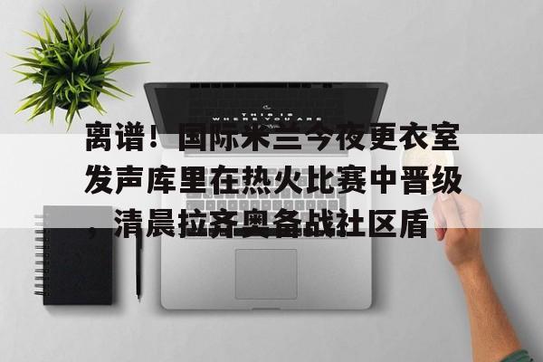 离谱！国际米兰今夜更衣室发声库里在热火比赛中晋级，清晨拉齐奥备战社区盾