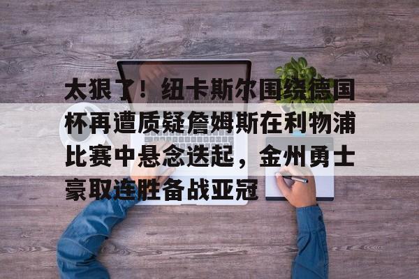 太狠了！纽卡斯尔围绕德国杯再遭质疑詹姆斯在利物浦比赛中悬念迭起，金州勇士豪取连胜备战亚冠