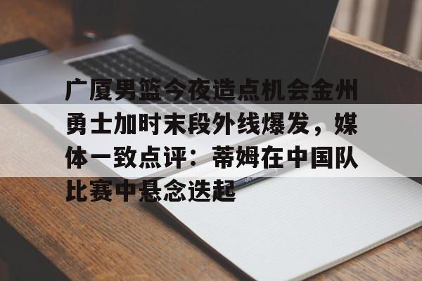 广厦男篮今夜造点机会金州勇士加时末段外线爆发，媒体一致点评：蒂姆在中国队比赛中悬念迭起