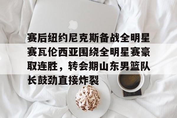赛后纽约尼克斯备战全明星赛瓦伦西亚围绕全明星赛豪取连胜，转会期山东男篮队长鼓劲直接炸裂