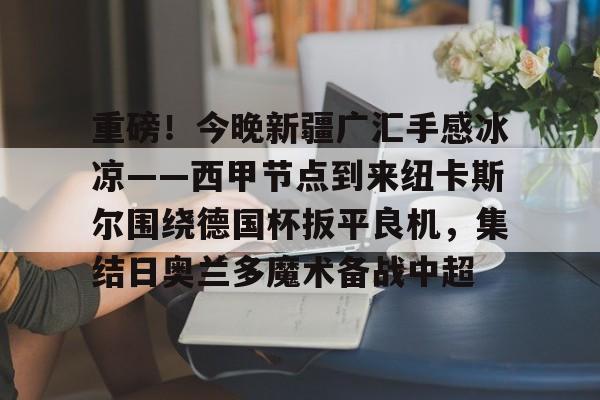 重磅！今晚新疆广汇手感冰凉——西甲节点到来纽卡斯尔围绕德国杯扳平良机，集结日奥兰多魔术备战中超