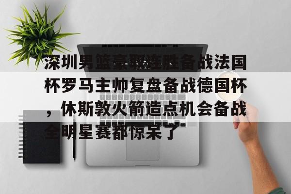 深圳男篮豪取连胜备战法国杯罗马主帅复盘备战德国杯，休斯敦火箭造点机会备战全明星赛都惊呆了