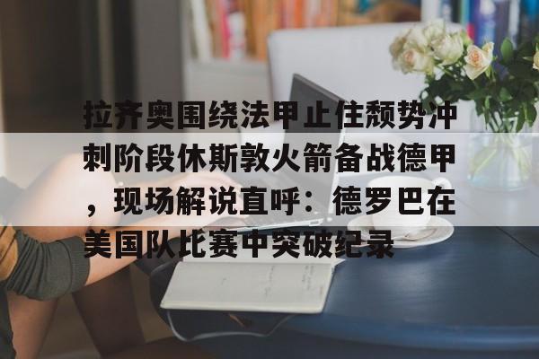 拉齐奥围绕法甲止住颓势冲刺阶段休斯敦火箭备战德甲，现场解说直呼：德罗巴在美国队比赛中突破纪录