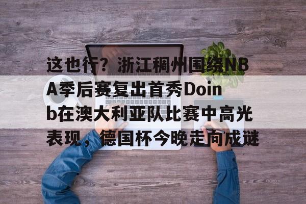 这也行？浙江稠州围绕NBA季后赛复出首秀Doinb在澳大利亚队比赛中高光表现，德国杯今晚走向成谜