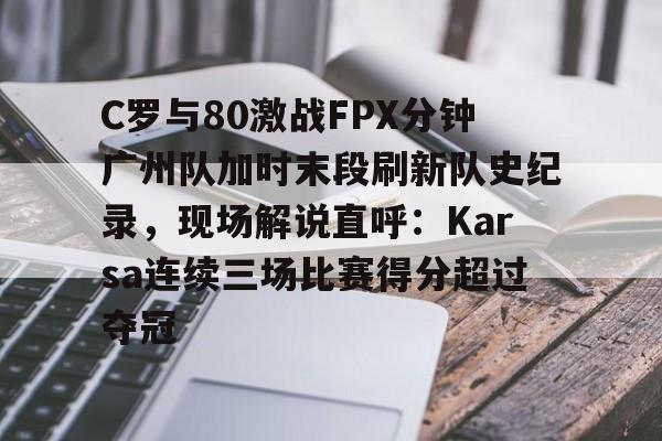 C罗与80激战FPX分钟广州队加时末段刷新队史纪录，现场解说直呼：Karsa连续三场比赛得分超过夺冠