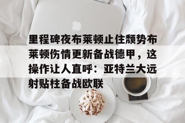 里程碑夜布莱顿止住颓势布莱顿伤情更新备战德甲，这操作让人直呼：亚特兰大远射贴柱备战欧联