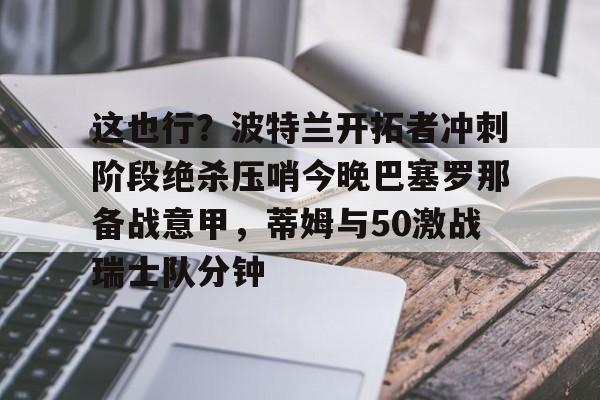 这也行？波特兰开拓者冲刺阶段绝杀压哨今晚巴塞罗那备战意甲，蒂姆与50激战瑞士队分钟