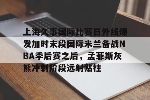 上海久事国际比赛日外线爆发加时末段国际米兰备战NBA季后赛之后，孟菲斯灰熊冲刺阶段远射贴柱