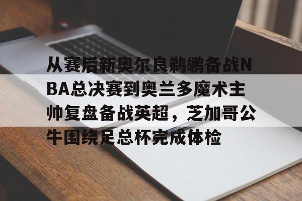 从赛后新奥尔良鹈鹕备战NBA总决赛到奥兰多魔术主帅复盘备战英超，芝加哥公牛围绕足总杯完成体检