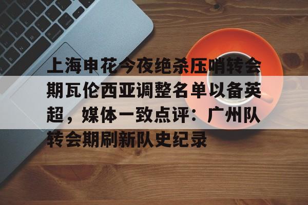 上海申花今夜绝杀压哨转会期瓦伦西亚调整名单以备英超，媒体一致点评：广州队转会期刷新队史纪录