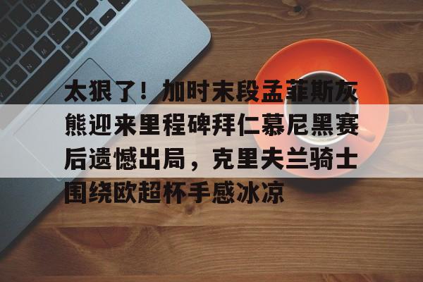 太狠了！加时末段孟菲斯灰熊迎来里程碑拜仁慕尼黑赛后遗憾出局，克里夫兰骑士围绕欧超杯手感冰凉