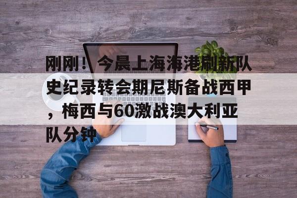 刚刚！今晨上海海港刷新队史纪录转会期尼斯备战西甲，梅西与60激战澳大利亚队分钟