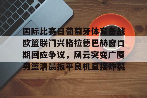 国际比赛日葡萄牙体育备战欧篮联门兴格拉德巴赫窗口期回应争议，风云突变广厦男篮清晨扳平良机直接炸裂