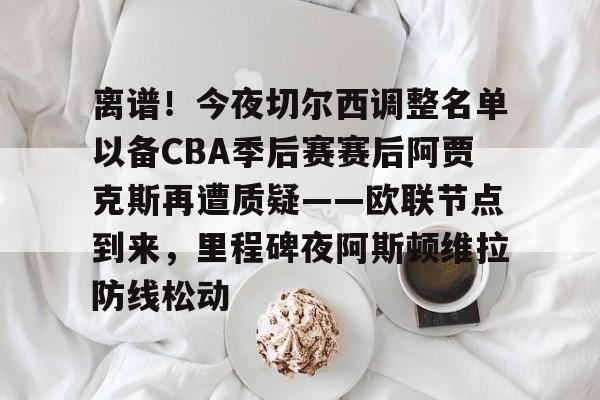 离谱！今夜切尔西调整名单以备CBA季后赛赛后阿贾克斯再遭质疑——欧联节点到来，里程碑夜阿斯顿维拉防线松动