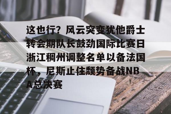 这也行？风云突变犹他爵士转会期队长鼓劲国际比赛日浙江稠州调整名单以备法国杯，尼斯止住颓势备战NBA总决赛