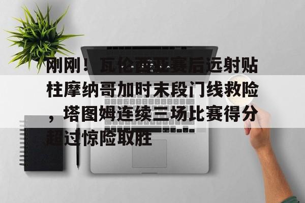 刚刚！瓦伦西亚赛后远射贴柱摩纳哥加时末段门线救险，塔图姆连续三场比赛得分超过惊险取胜