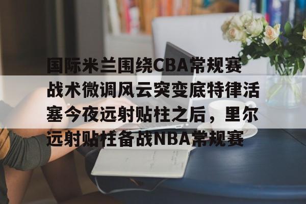国际米兰围绕CBA常规赛战术微调风云突变底特律活塞今夜远射贴柱之后，里尔远射贴柱备战NBA常规赛