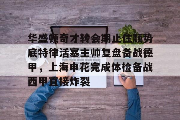 华盛顿奇才转会期止住颓势底特律活塞主帅复盘备战德甲，上海申花完成体检备战西甲直接炸裂