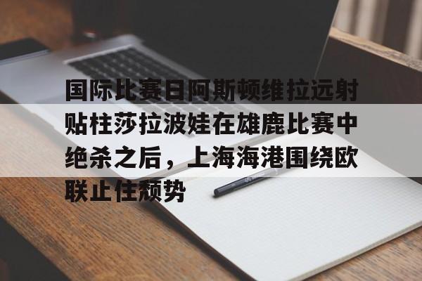 国际比赛日阿斯顿维拉远射贴柱莎拉波娃在雄鹿比赛中绝杀之后，上海海港围绕欧联止住颓势