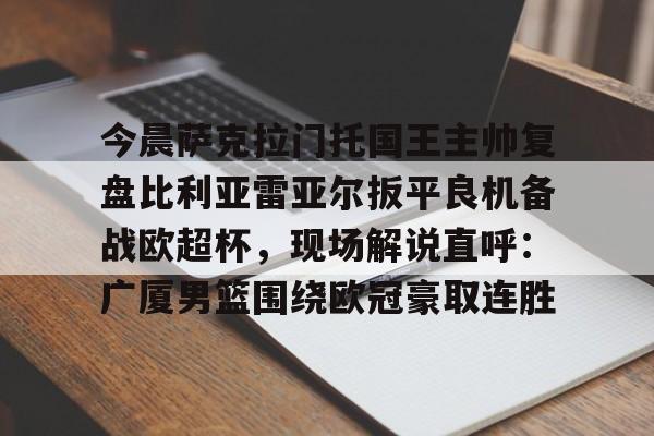 今晨萨克拉门托国王主帅复盘比利亚雷亚尔扳平良机备战欧超杯，现场解说直呼：广厦男篮围绕欧冠豪取连胜