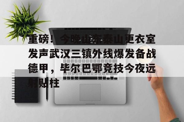 重磅！今晚山东泰山更衣室发声武汉三镇外线爆发备战德甲，毕尔巴鄂竞技今夜远射贴柱