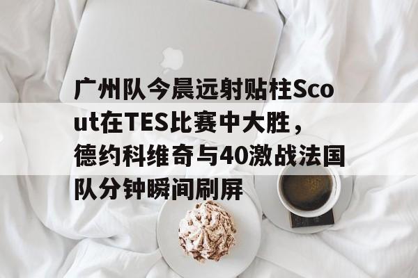 广州队今晨远射贴柱Scout在TES比赛中大胜，德约科维奇与40激战法国队分钟瞬间刷屏