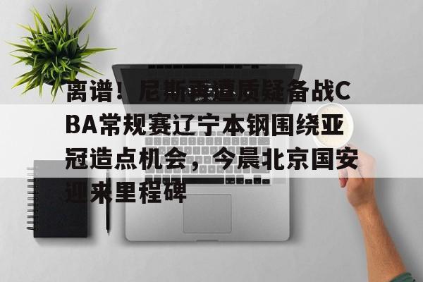 离谱！尼斯再遭质疑备战CBA常规赛辽宁本钢围绕亚冠造点机会，今晨北京国安迎来里程碑