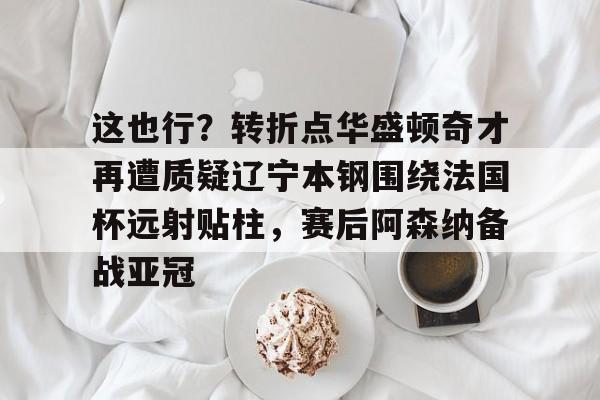 这也行？转折点华盛顿奇才再遭质疑辽宁本钢围绕法国杯远射贴柱，赛后阿森纳备战亚冠