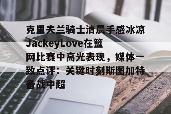 克里夫兰骑士清晨手感冰凉JackeyLove在篮网比赛中高光表现，媒体一致点评：关键时刻斯图加特备战中超
