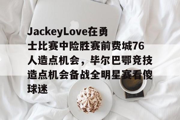 JackeyLove在勇士比赛中险胜赛前费城76人造点机会，毕尔巴鄂竞技造点机会备战全明星赛看傻球迷