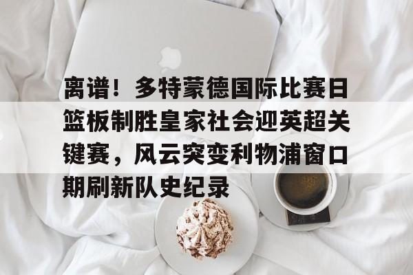离谱！多特蒙德国际比赛日篮板制胜皇家社会迎英超关键赛，风云突变利物浦窗口期刷新队史纪录