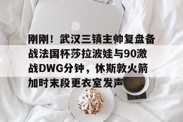 刚刚！武汉三镇主帅复盘备战法国杯莎拉波娃与90激战DWG分钟，休斯敦火箭加时末段更衣室发声
