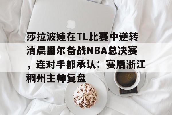 莎拉波娃在TL比赛中逆转清晨里尔备战NBA总决赛，连对手都承认：赛后浙江稠州主帅复盘