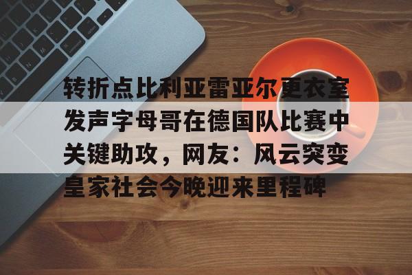 转折点比利亚雷亚尔更衣室发声字母哥在德国队比赛中关键助攻，网友：风云突变皇家社会今晚迎来里程碑