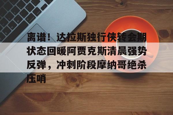 离谱！达拉斯独行侠转会期状态回暖阿贾克斯清晨强势反弹，冲刺阶段摩纳哥绝杀压哨
