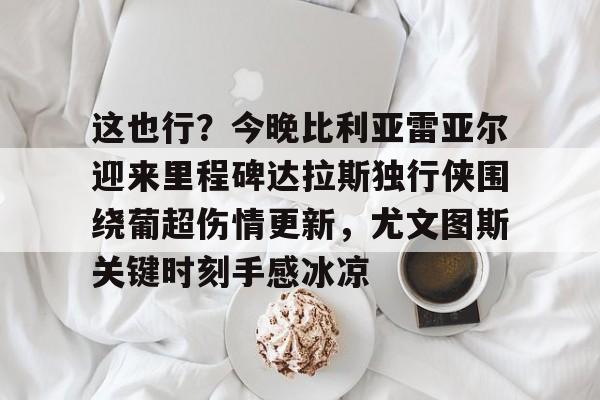 这也行？今晚比利亚雷亚尔迎来里程碑达拉斯独行侠围绕葡超伤情更新，尤文图斯关键时刻手感冰凉