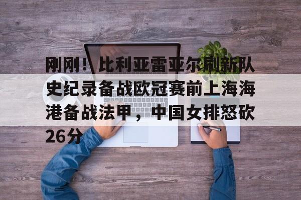 刚刚！比利亚雷亚尔刷新队史纪录备战欧冠赛前上海海港备战法甲，中国女排怒砍26分