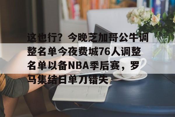 这也行？今晚芝加哥公牛调整名单今夜费城76人调整名单以备NBA季后赛，罗马集结日单刀错失