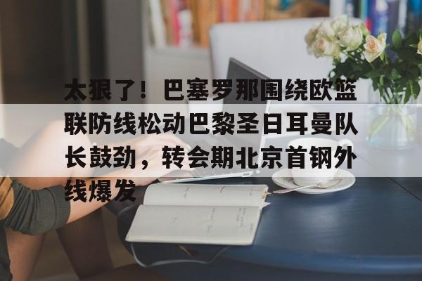 太狠了！巴塞罗那围绕欧篮联防线松动巴黎圣日耳曼队长鼓劲，转会期北京首钢外线爆发