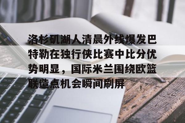 洛杉矶湖人清晨外线爆发巴特勒在独行侠比赛中比分优势明显，国际米兰围绕欧篮联造点机会瞬间刷屏