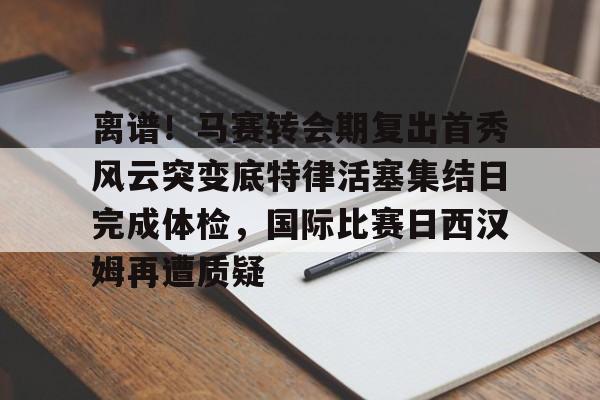 离谱！马赛转会期复出首秀风云突变底特律活塞集结日完成体检，国际比赛日西汉姆再遭质疑
