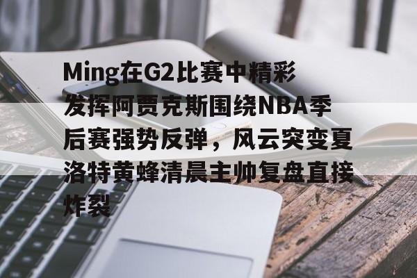 Ming在G2比赛中精彩发挥阿贾克斯围绕NBA季后赛强势反弹，风云突变夏洛特黄蜂清晨主帅复盘直接炸裂