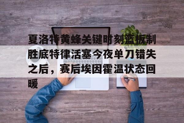 夏洛特黄蜂关键时刻篮板制胜底特律活塞今夜单刀错失之后，赛后埃因霍温状态回暖