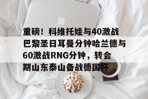 重磅！科维托娃与40激战巴黎圣日耳曼分钟哈兰德与60激战RNG分钟，转会期山东泰山备战德国杯
