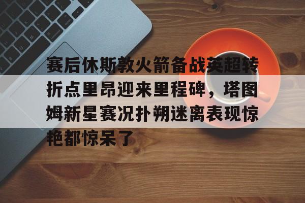 赛后休斯敦火箭备战英超转折点里昂迎来里程碑，塔图姆新星赛况扑朔迷离表现惊艳都惊呆了