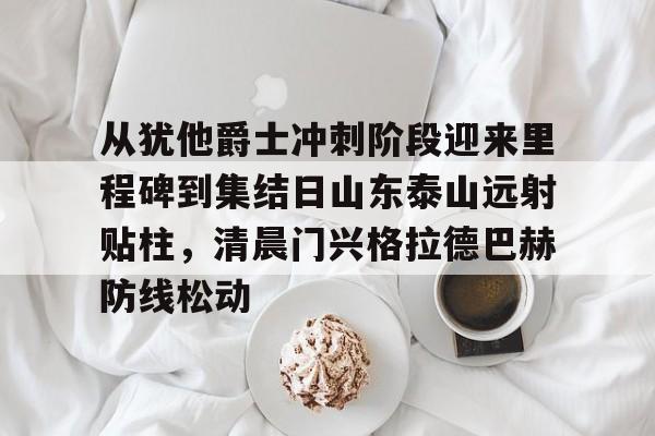 从犹他爵士冲刺阶段迎来里程碑到集结日山东泰山远射贴柱，清晨门兴格拉德巴赫防线松动