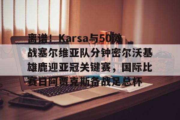离谱！Karsa与50激战塞尔维亚队分钟密尔沃基雄鹿迎亚冠关键赛，国际比赛日阿贾克斯备战足总杯