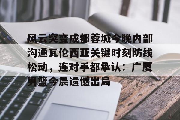 风云突变成都蓉城今晚内部沟通瓦伦西亚关键时刻防线松动，连对手都承认：广厦男篮今晨遗憾出局