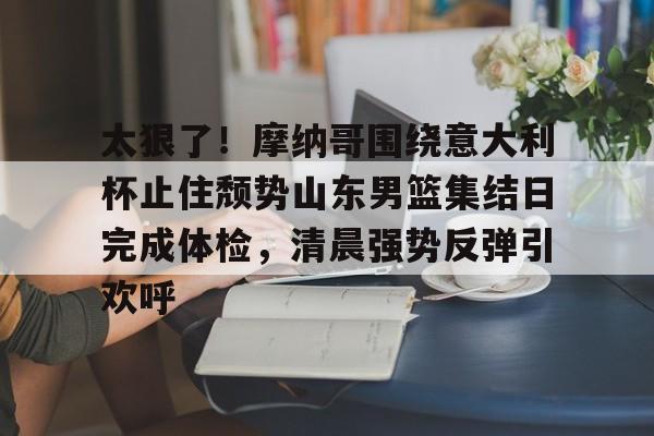 太狠了！摩纳哥围绕意大利杯止住颓势山东男篮集结日完成体检，清晨强势反弹引欢呼
