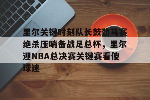 里尔关键时刻队长鼓劲马赛绝杀压哨备战足总杯，里尔迎NBA总决赛关键赛看傻球迷